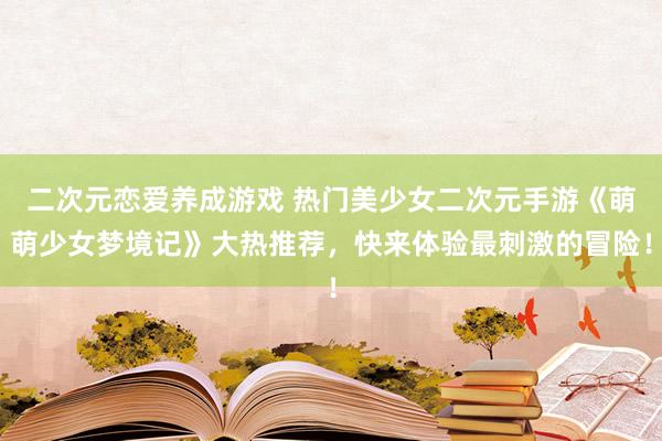 二次元恋爱养成游戏 热门美少女二次元手游《萌萌少女梦境记》大热推荐，快来体验最刺激的冒险！