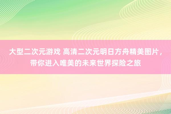 大型二次元游戏 高清二次元明日方舟精美图片，带你进入唯美的未来世界探险之旅