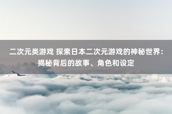 二次元类游戏 探索日本二次元游戏的神秘世界：揭秘背后的故事、角色和设定