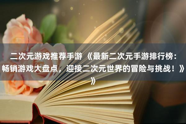 二次元游戏推荐手游 《最新二次元手游排行榜：畅销游戏大盘点，迎接二次元世界的冒险与挑战！》