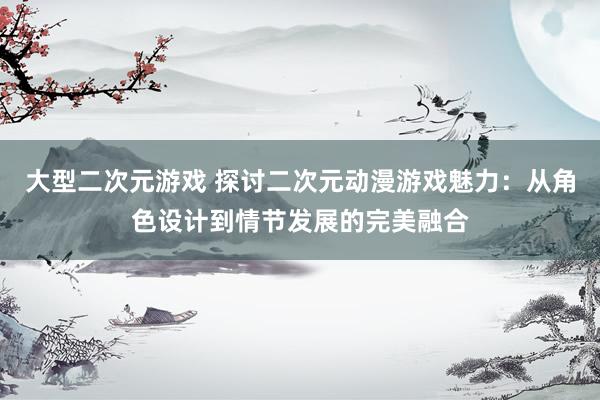 大型二次元游戏 探讨二次元动漫游戏魅力：从角色设计到情节发展的完美融合