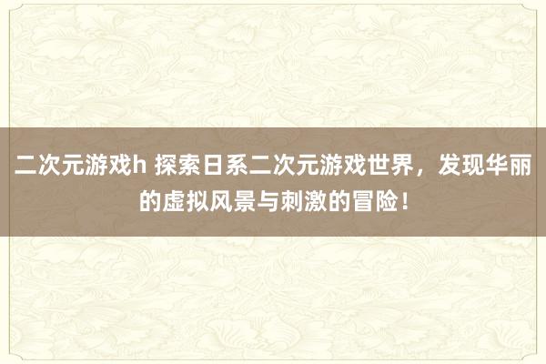 二次元游戏h 探索日系二次元游戏世界，发现华丽的虚拟风景与刺激的冒险！
