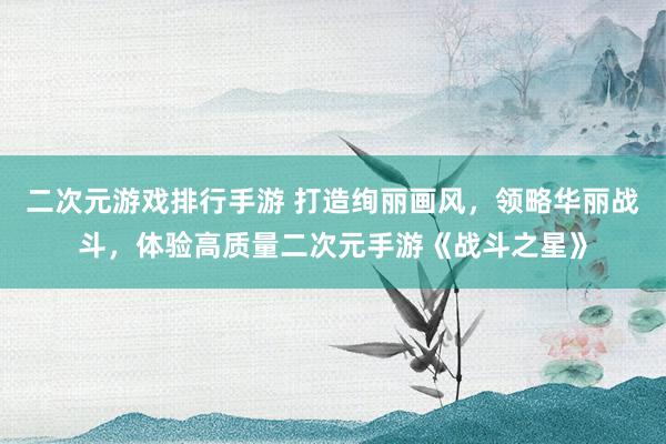 二次元游戏排行手游 打造绚丽画风，领略华丽战斗，体验高质量二次元手游《战斗之星》