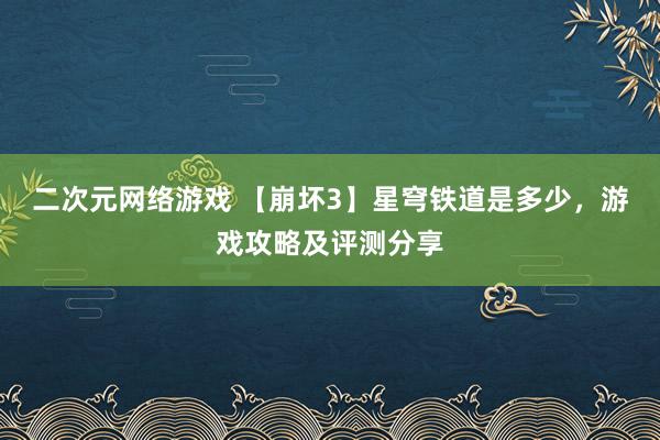 二次元网络游戏 【崩坏3】星穹铁道是多少，游戏攻略及评测分享