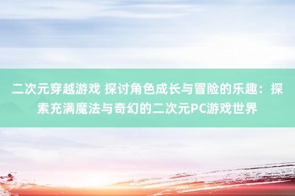 二次元穿越游戏 探讨角色成长与冒险的乐趣：探索充满魔法与奇幻的二次元PC游戏世界