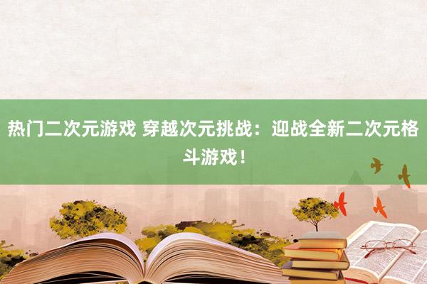 热门二次元游戏 穿越次元挑战：迎战全新二次元格斗游戏！