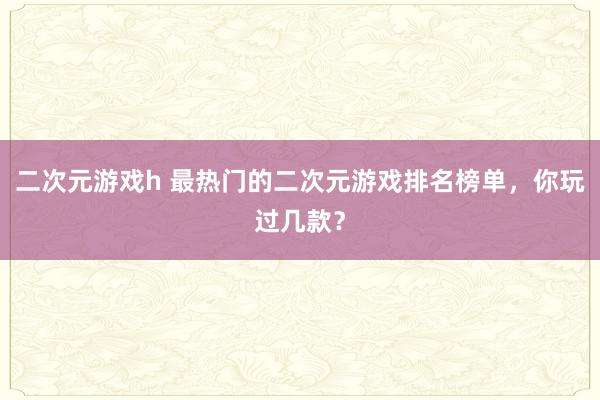 二次元游戏h 最热门的二次元游戏排名榜单，你玩过几款？