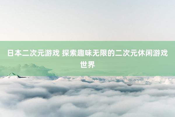 日本二次元游戏 探索趣味无限的二次元休闲游戏世界