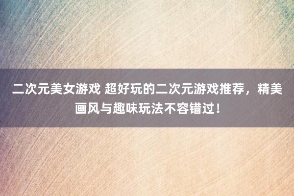 二次元美女游戏 超好玩的二次元游戏推荐，精美画风与趣味玩法不容错过！