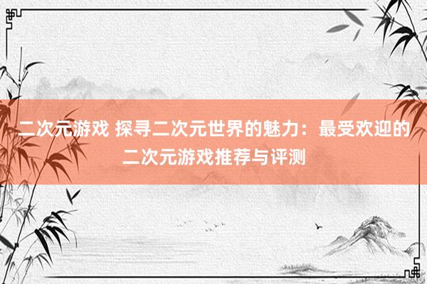 二次元游戏 探寻二次元世界的魅力：最受欢迎的二次元游戏推荐与评测