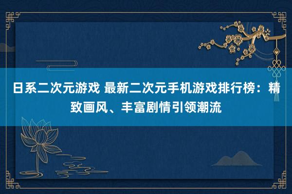 日系二次元游戏 最新二次元手机游戏排行榜：精致画风、丰富剧情引领潮流
