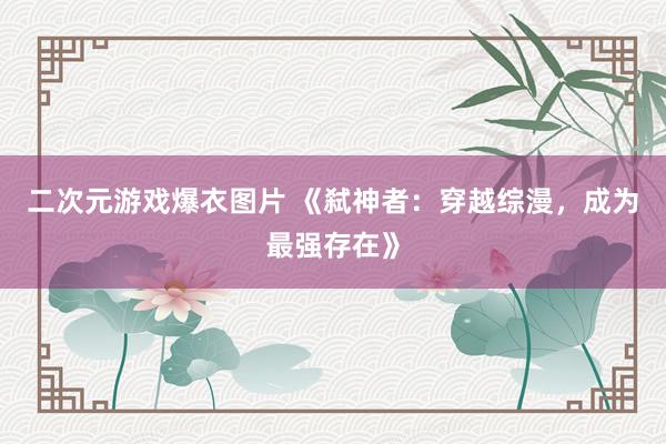 二次元游戏爆衣图片 《弑神者：穿越综漫，成为最强存在》