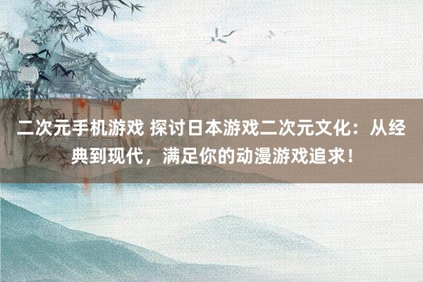 二次元手机游戏 探讨日本游戏二次元文化：从经典到现代，满足你的动漫游戏追求！