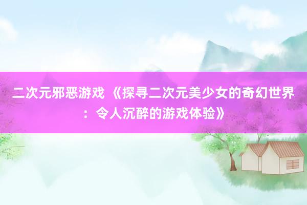 二次元邪恶游戏 《探寻二次元美少女的奇幻世界：令人沉醉的游戏体验》