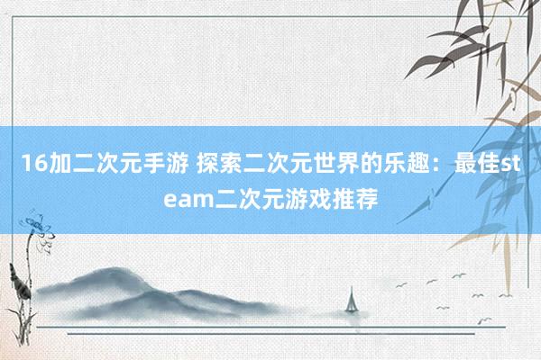 16加二次元手游 探索二次元世界的乐趣：最佳steam二次元游戏推荐