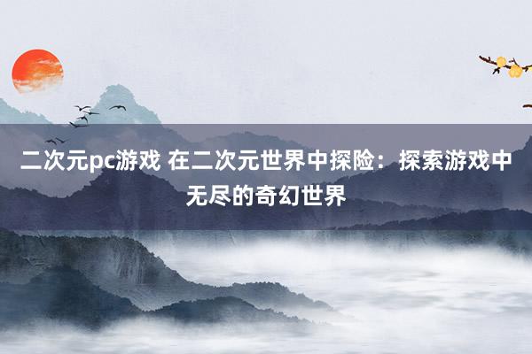 二次元pc游戏 在二次元世界中探险：探索游戏中无尽的奇幻世界