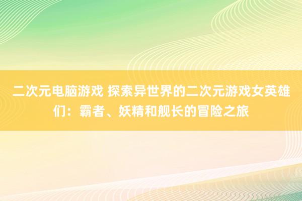 二次元电脑游戏 探索异世界的二次元游戏女英雄们：霸者、妖精和舰长的冒险之旅