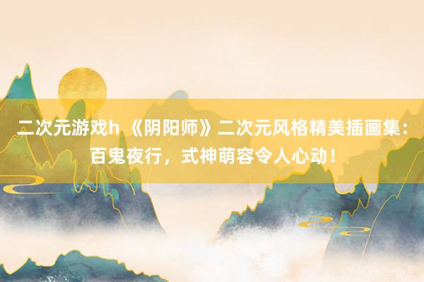 二次元游戏h 《阴阳师》二次元风格精美插画集：百鬼夜行，式神萌容令人心动！