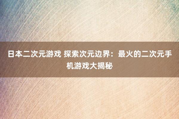 日本二次元游戏 探索次元边界：最火的二次元手机游戏大揭秘