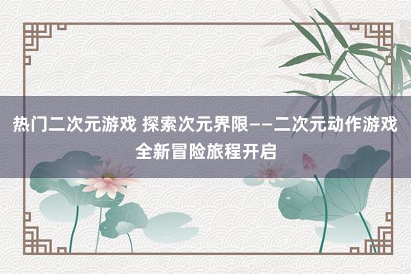 热门二次元游戏 探索次元界限——二次元动作游戏全新冒险旅程开启