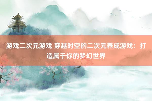 游戏二次元游戏 穿越时空的二次元养成游戏：打造属于你的梦幻世界