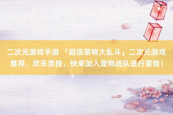 二次元游戏手游 「超级萌物大乱斗」二次元游戏推荐，欢乐竞技，快来加入宠物战队进行冒险！
