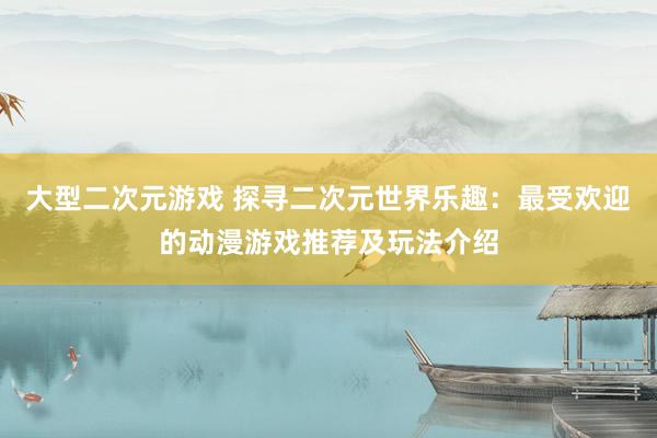 大型二次元游戏 探寻二次元世界乐趣：最受欢迎的动漫游戏推荐及玩法介绍