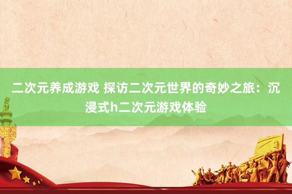 二次元养成游戏 探访二次元世界的奇妙之旅：沉浸式h二次元游戏体验