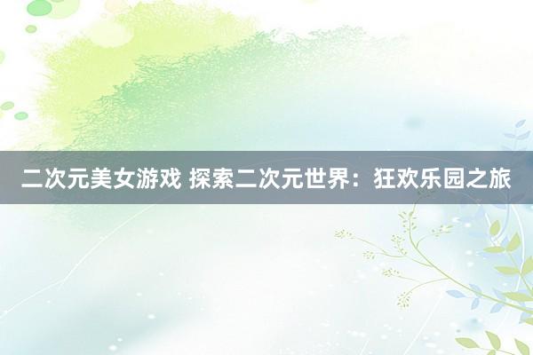二次元美女游戏 探索二次元世界：狂欢乐园之旅