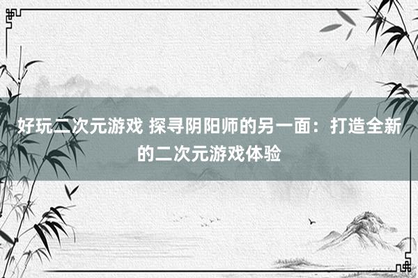 好玩二次元游戏 探寻阴阳师的另一面：打造全新的二次元游戏体验