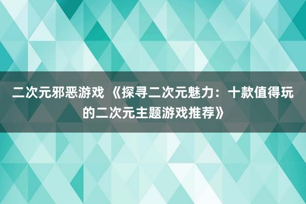 二次元邪恶游戏 《探寻二次元魅力：十款值得玩的二次元主题游戏推荐》