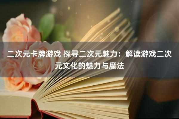 二次元卡牌游戏 探寻二次元魅力：解读游戏二次元文化的魅力与魔法
