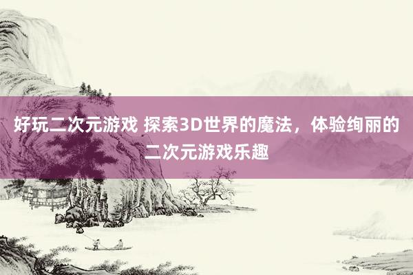 好玩二次元游戏 探索3D世界的魔法，体验绚丽的二次元游戏乐趣