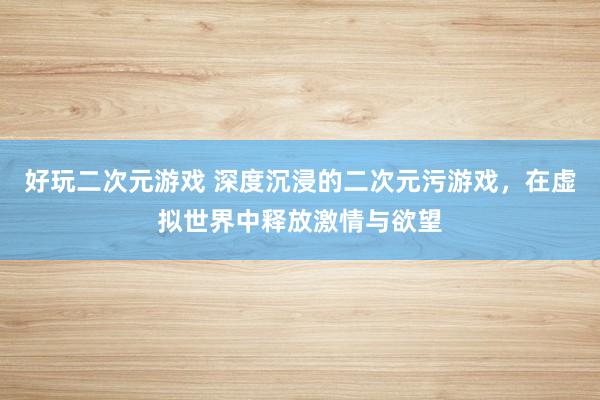 好玩二次元游戏 深度沉浸的二次元污游戏，在虚拟世界中释放激情与欲望