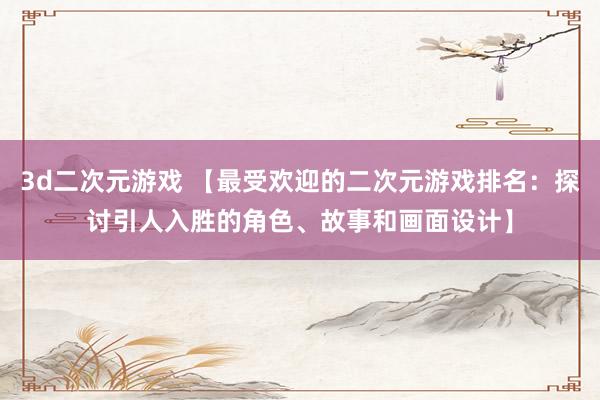 3d二次元游戏 【最受欢迎的二次元游戏排名：探讨引人入胜的角色、故事和画面设计】