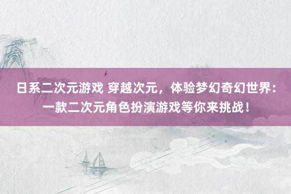 日系二次元游戏 穿越次元，体验梦幻奇幻世界：一款二次元角色扮演游戏等你来挑战！