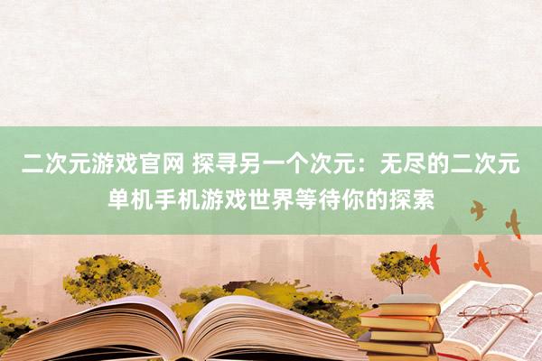 二次元游戏官网 探寻另一个次元：无尽的二次元单机手机游戏世界等待你的探索