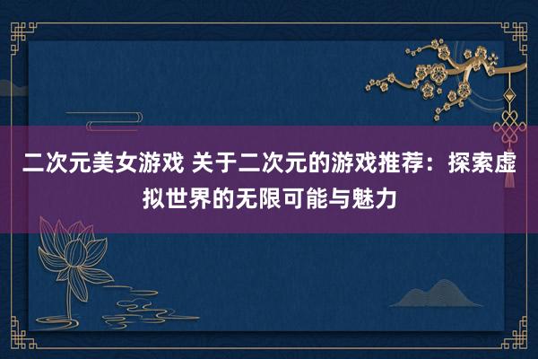 二次元美女游戏 关于二次元的游戏推荐：探索虚拟世界的无限可能与魅力