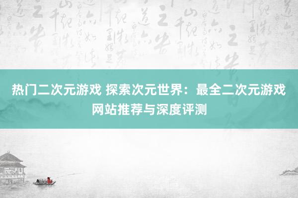 热门二次元游戏 探索次元世界：最全二次元游戏网站推荐与深度评测