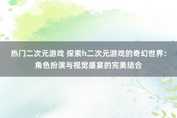 热门二次元游戏 探索h二次元游戏的奇幻世界：角色扮演与视觉盛宴的完美结合
