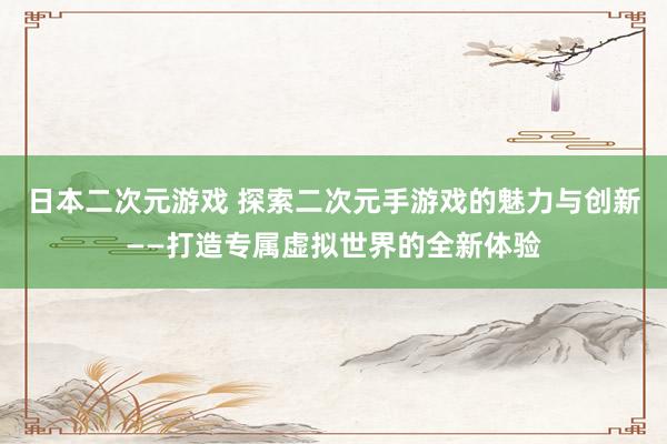 日本二次元游戏 探索二次元手游戏的魅力与创新——打造专属虚拟世界的全新体验