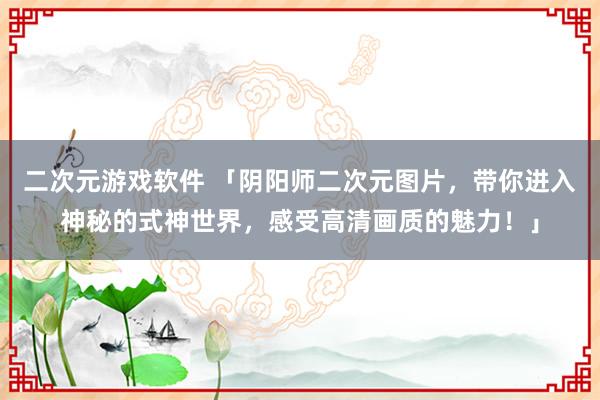 二次元游戏软件 「阴阳师二次元图片，带你进入神秘的式神世界，感受高清画质的魅力！」