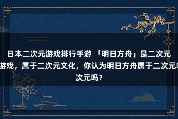 日本二次元游戏排行手游 「明日方舟」是二次元类游戏，属于二次元文化，你认为明日方舟属于二次元吗？