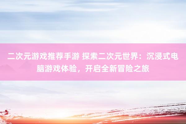 二次元游戏推荐手游 探索二次元世界：沉浸式电脑游戏体验，开启全新冒险之旅