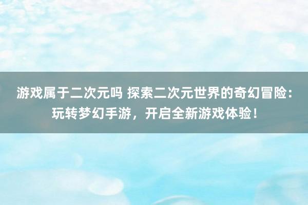 游戏属于二次元吗 探索二次元世界的奇幻冒险：玩转梦幻手游，开启全新游戏体验！