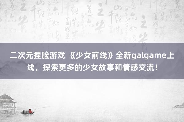 二次元捏脸游戏 《少女前线》全新galgame上线，探索更多的少女故事和情感交流！