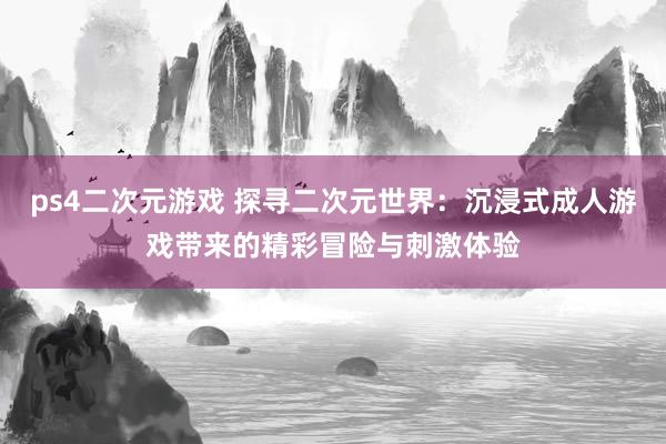 ps4二次元游戏 探寻二次元世界：沉浸式成人游戏带来的精彩冒险与刺激体验
