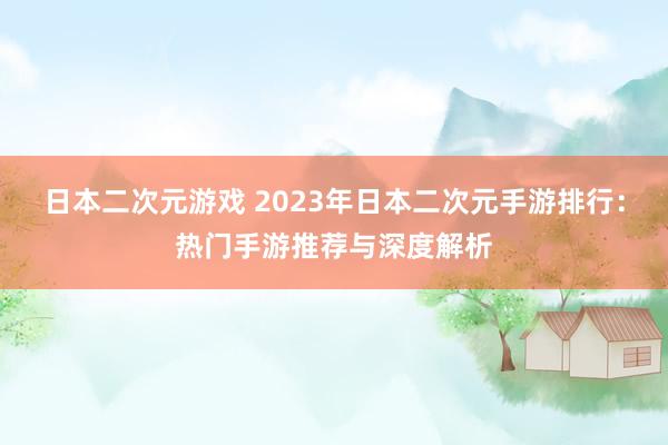 日本二次元游戏 2023年日本二次元手游排行：热门手游推荐与深度解析