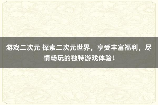 游戏二次元 探索二次元世界，享受丰富福利，尽情畅玩的独特游戏体验！