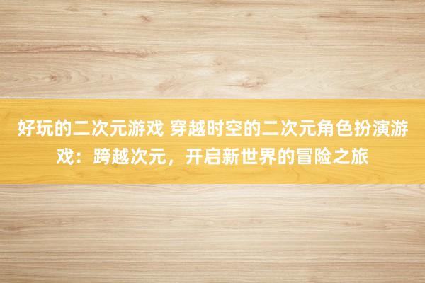 好玩的二次元游戏 穿越时空的二次元角色扮演游戏：跨越次元，开启新世界的冒险之旅